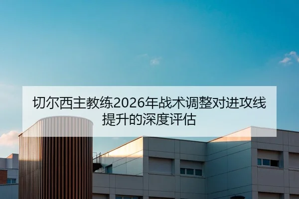 切尔西主教练2026年战术调整对进攻线提升的深度评估