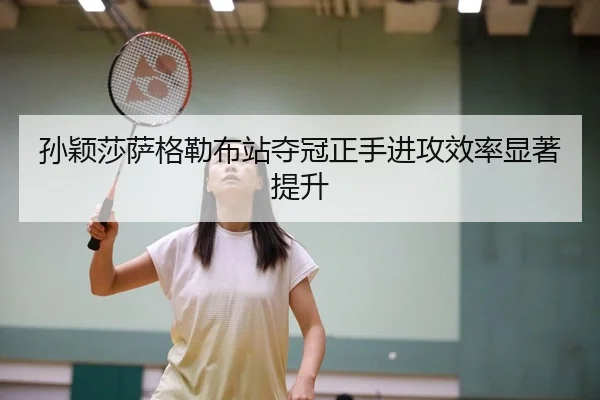孙颖莎萨格勒布站夺冠正手进攻效率显著提升（CBA）